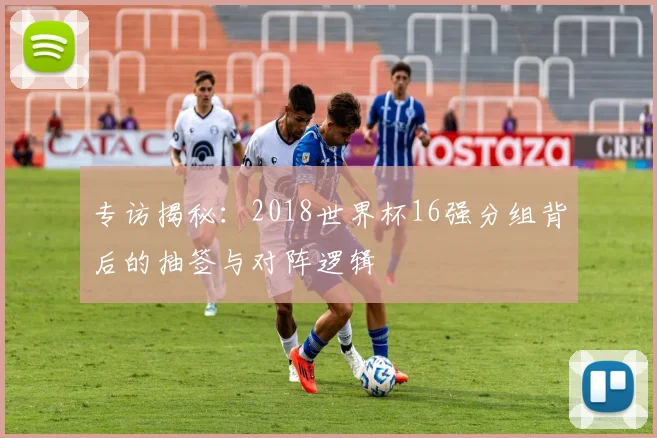 专访揭秘:2018世界杯16强分组背后的抽签与对阵逻辑