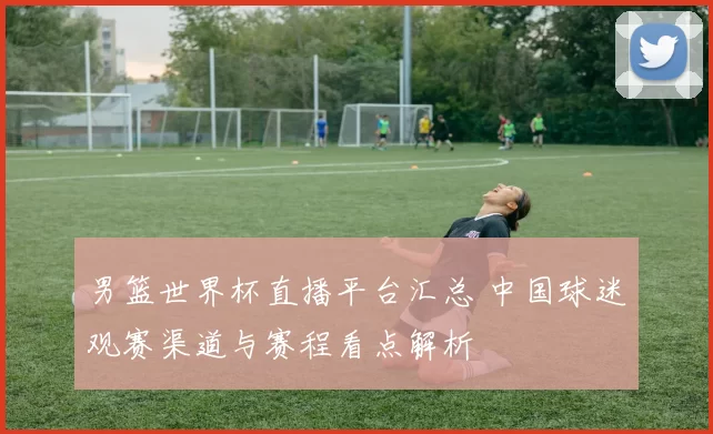 男篮世界杯直播平台汇总 中国球迷观赛渠道与赛程看点解析