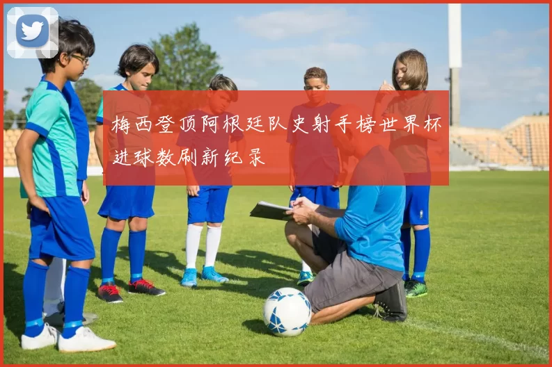 梅西登顶阿根廷队史射手榜世界杯进球数刷新纪录