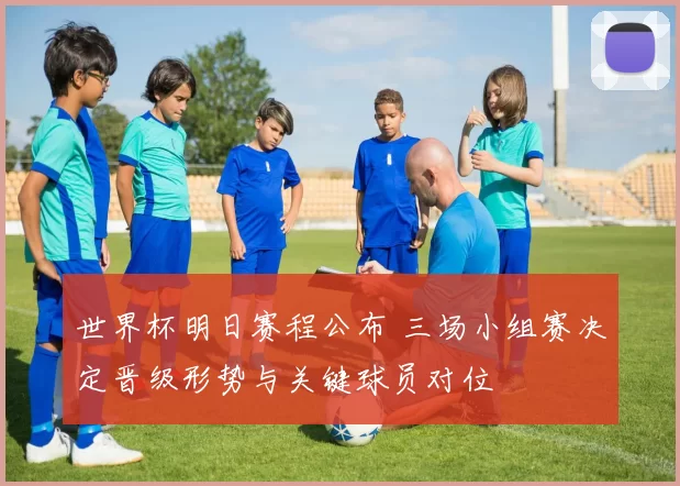 世界杯明日赛程公布 三场小组赛决定晋级形势与关键球员对位