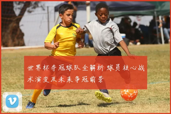 世界杯夺冠球队全解析 球员核心战术演变及未来争冠前景