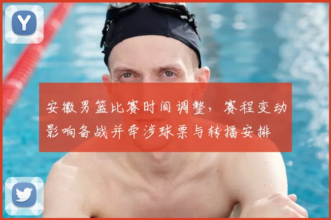 安徽男篮比赛时间调整，赛程变动影响备战并牵涉球票与转播安排