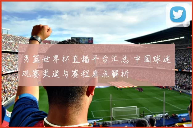 男篮世界杯直播平台汇总 中国球迷观赛渠道与赛程看点解析