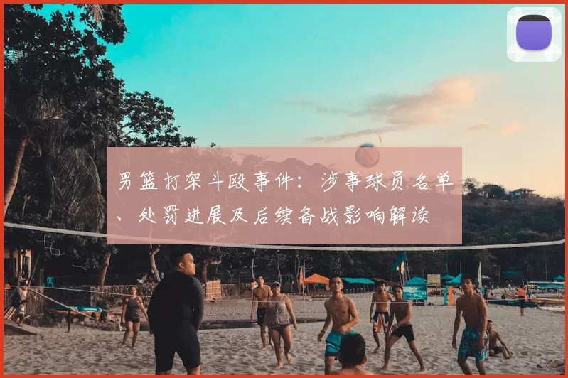 男篮打架斗殴事件：涉事球员名单、处罚进展及后续备战影响解读