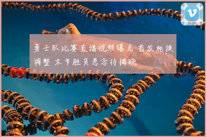 勇士队比赛直播视频曝光 首发轮换调整 末节胜负悬念待揭晓