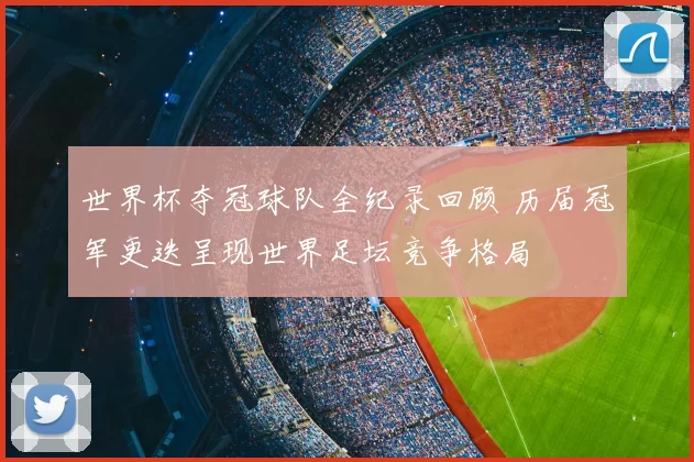 世界杯夺冠球队全纪录回顾 历届冠军更迭呈现世界足坛竞争格局