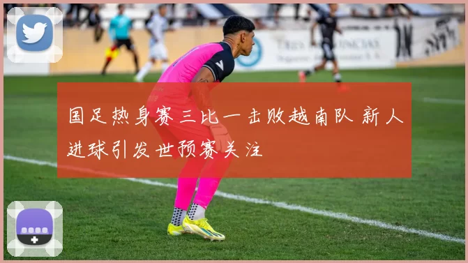 国足热身赛三比一击败越南队 新人进球引发世预赛关注