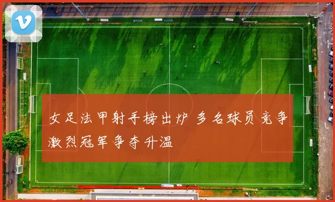 女足法甲射手榜出炉 多名球员竞争激烈冠军争夺升温