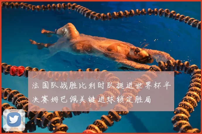 法国队战胜比利时队挺进世界杯半决赛姆巴佩关键进球锁定胜局