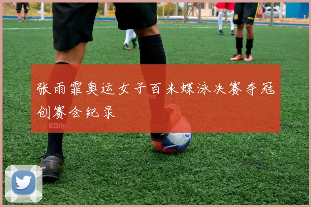 张雨霏奥运女子百米蝶泳决赛夺冠创赛会纪录