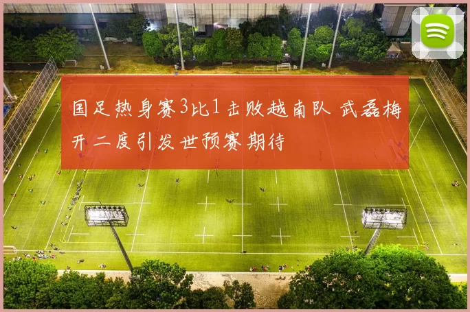 国足热身赛3比1击败越南队 武磊梅开二度引发世预赛期待