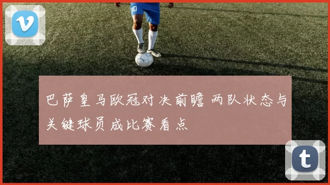 巴萨皇马欧冠对决前瞻 两队状态与关键球员成比赛看点