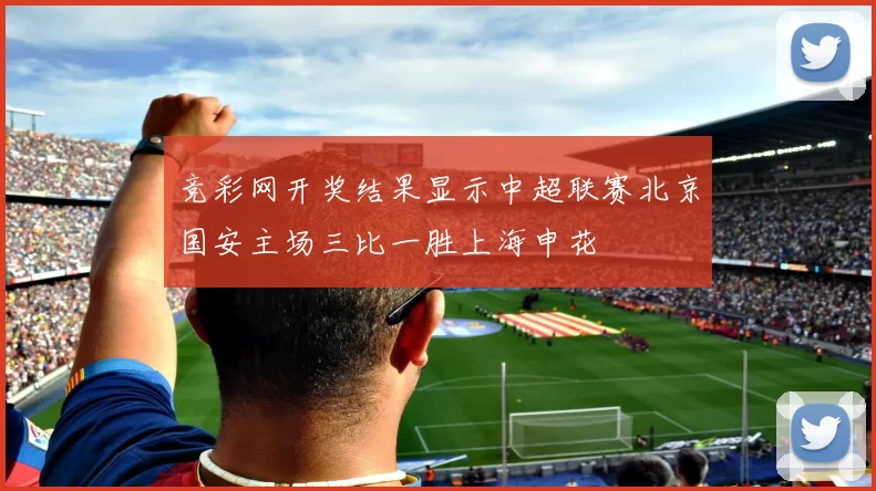 竞彩网开奖结果显示中超联赛北京国安主场三比一胜上海申花