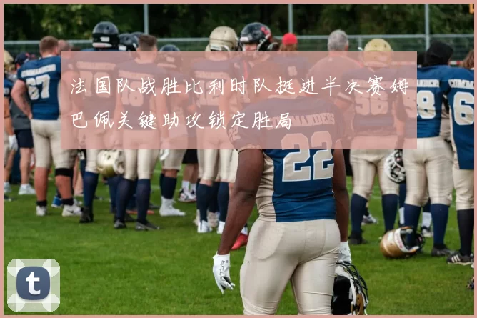 法国队战胜比利时队挺进半决赛姆巴佩关键助攻锁定胜局