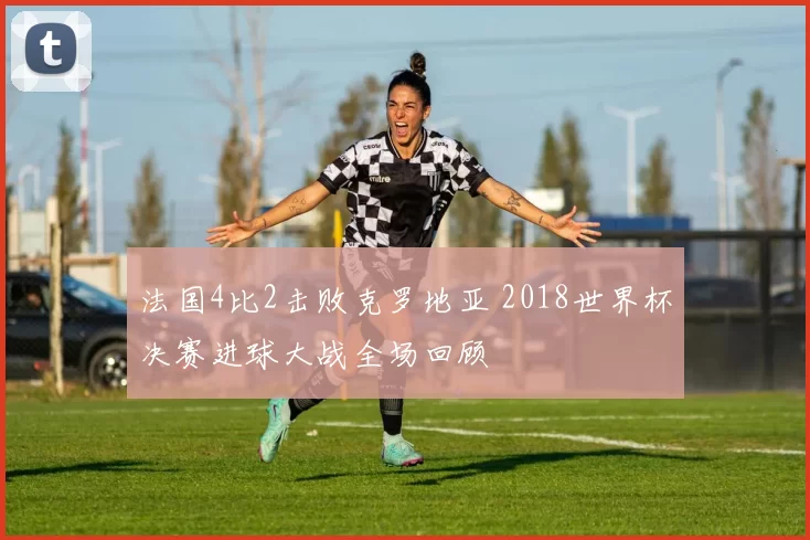 法国4比2击败克罗地亚 2018世界杯决赛进球大战全场回顾
