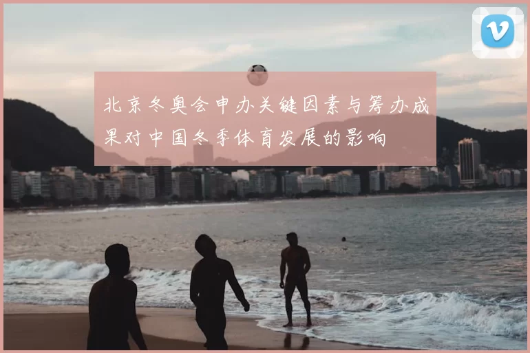 北京冬奥会申办关键因素与筹办成果对中国冬季体育发展的影响