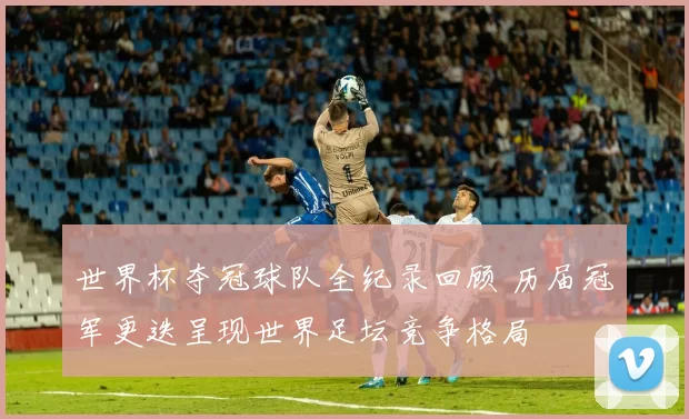 世界杯夺冠球队全纪录回顾 历届冠军更迭呈现世界足坛竞争格局