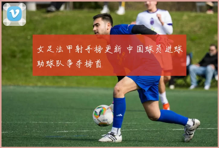 女足法甲射手榜更新 中国球员进球助球队争夺榜首