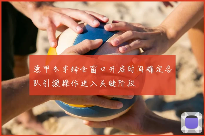 意甲冬季转会窗口开启时间确定各队引援操作进入关键阶段