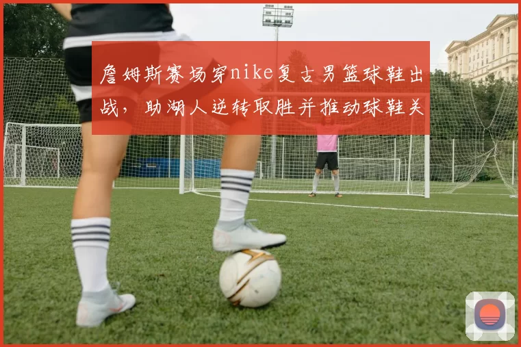 詹姆斯赛场穿nike复古男篮球鞋出战，助湖人逆转取胜并推动球鞋关注