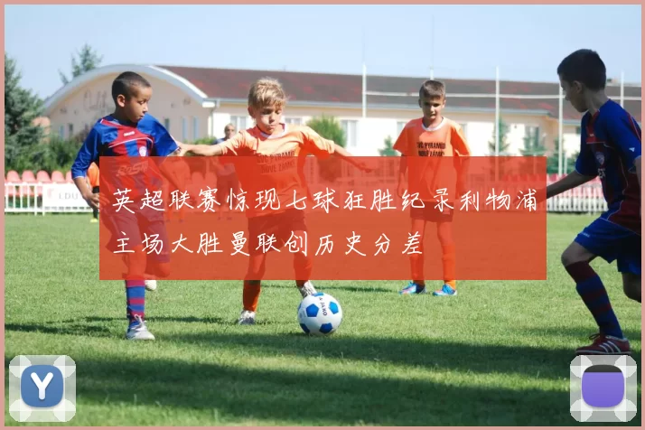 英超联赛惊现七球狂胜纪录利物浦主场大胜曼联创历史分差