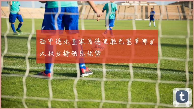 西甲德比皇家马德里胜巴塞罗那扩大积分榜领先优势