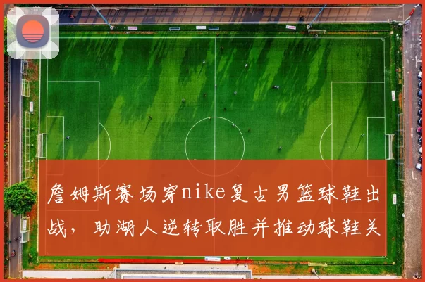 詹姆斯赛场穿nike复古男篮球鞋出战，助湖人逆转取胜并推动球鞋关注