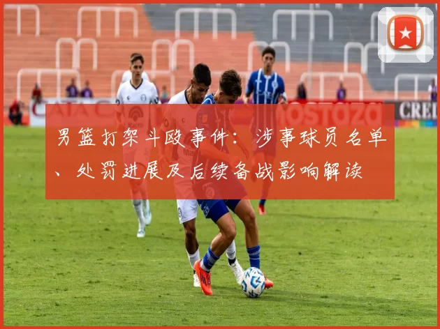 男篮打架斗殴事件：涉事球员名单、处罚进展及后续备战影响解读