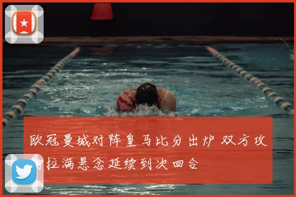 欧冠曼城对阵皇马比分出炉 双方攻防拉满悬念延续到次回合