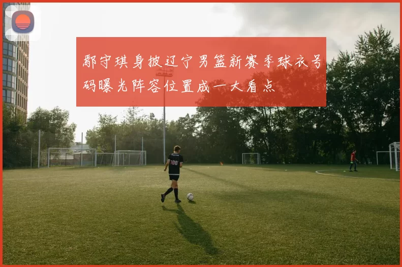 鄢守琪身披辽宁男篮新赛季球衣号码曝光阵容位置成一大看点