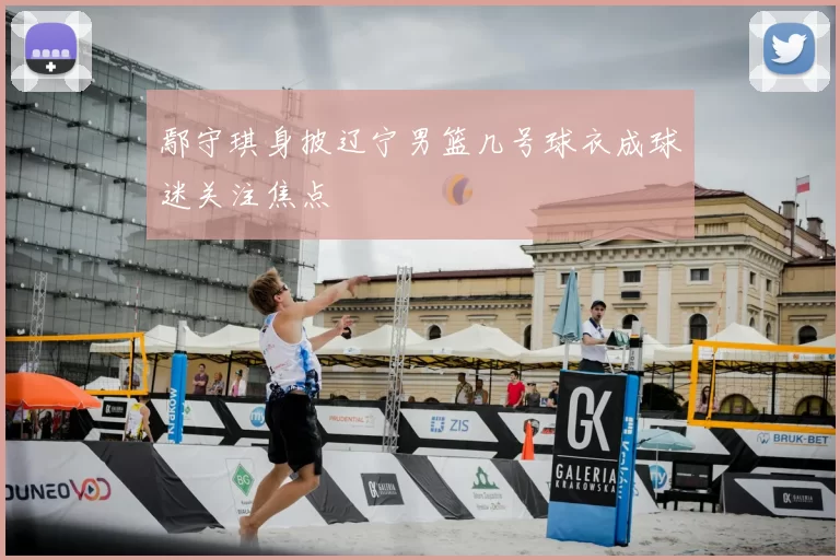 鄢守琪身披辽宁男篮几号球衣成球迷关注焦点