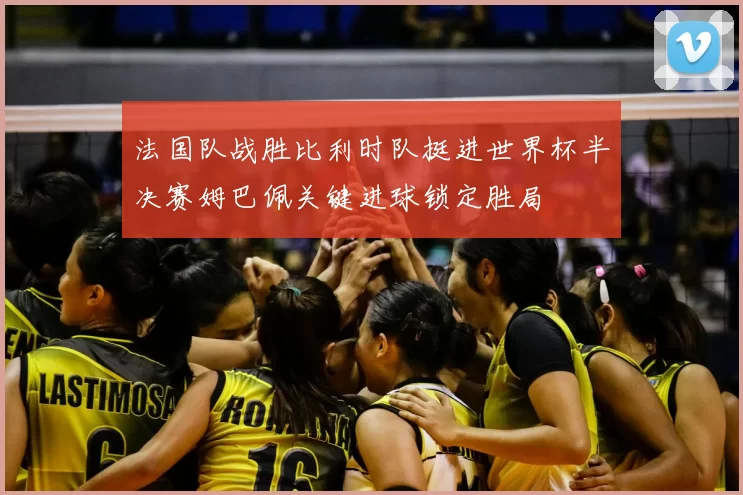 法国队战胜比利时队挺进世界杯半决赛姆巴佩关键进球锁定胜局